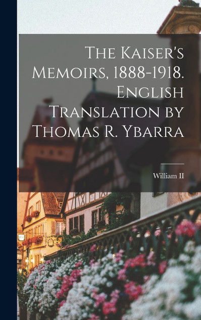 The Kaiser's Memoirs, 1888-1918. English Translation by Thomas R. Ybarra The Kaiser's Memoirs, 1888-1918. English Translation by Thomas R. Ybarra