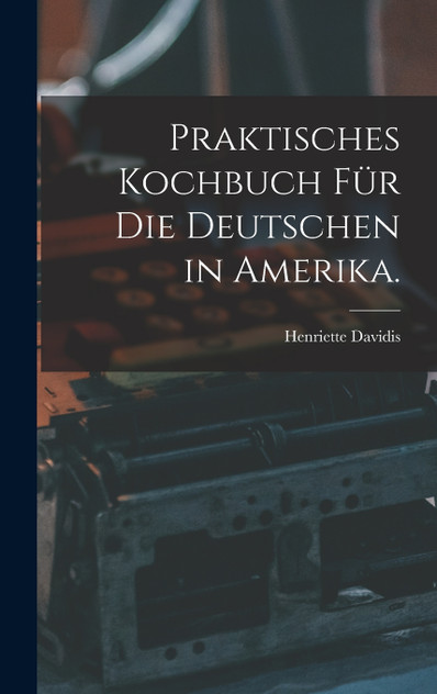 Praktisches Kochbuch für die Deutschen in Amerika. Praktisches Kochbuch für die Deutschen in Amerika.
