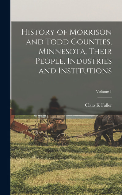 History of Morrison and Todd Counties, Minnesota, Their People, Industries and Institutions; Volume 1 History of Morrison and Todd Counties, Minnesota, Their People, Industries and Institutions; Volume 1