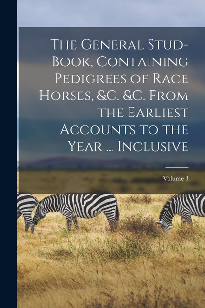 The General Stud-Book, Containing Pedigrees of Race Horses, &c. &c. From the Earliest Accounts to the Year ... Inclusive; Volume 8 The General Stud-Book, Containing Pedigrees of Race Horses, &c. &c. From the Earliest Accounts to the Year ... Inclusive; Volume 8