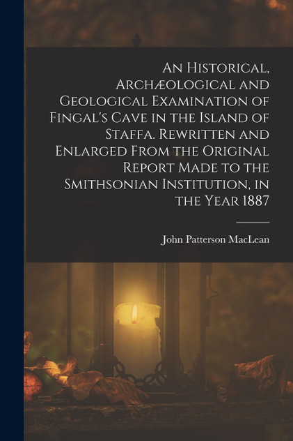 An Historical, Archæological and Geological Examination of Fingal's Cave in the Island of Staffa. Rewritten and Enlarged From the Original Report Made to the Smithsonian Institution, in the Year 1887