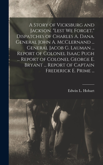 A Story of Vicksburg and Jackson. "Lest we Forget." Dispatches of Charles A. Dana. General John A. McClernand ... General Jacob G. Lauman ... Report of Colonel Isaac Pugh ... Report of Colonel George E. Bryant ... Report of Captain Frederick E. Prim