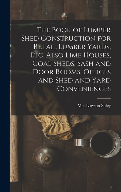 The Book of Lumber Shed Construction for Retail Lumber Yards, etc. Also Lime Houses, Coal Sheds, Sash and Door Rooms, Offices and Shed and Yard Conveniences