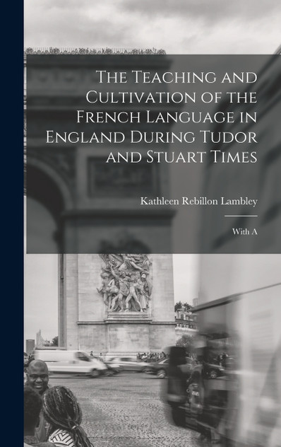 The Teaching and Cultivation of the French Language in England During Tudor and Stuart Times; With A The Teaching and Cultivation of the French Language in England During Tudor and Stuart Times; With A