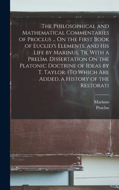 The Philosophical and Mathematical Commentaries of Proclus ... On the First Book of Euclid's Elements, and His Life by Marinus, Tr. With a Prelim. Dissertation On the Platonic Doctrine of Ideas by T. Taylor. (To Which Are Added, a History of the Res