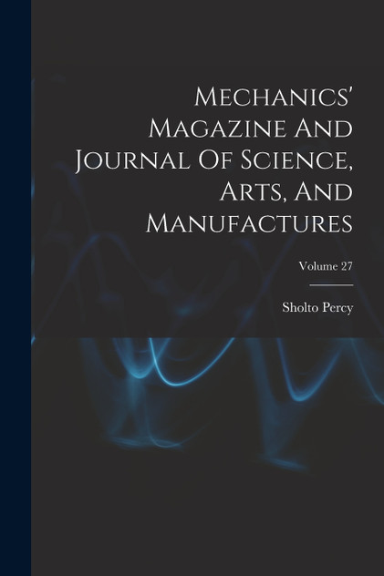 Mechanics' Magazine And Journal Of Science, Arts, And Manufactures; Volume 27