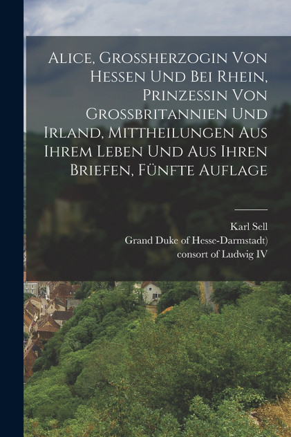 Alice, Grossherzogin von Hessen und bei Rhein, Prinzessin von Grossbritannien und Irland, Mittheilungen aus ihrem Leben und aus ihren Briefen, Fünfte Auflage Alice, Grossherzogin von Hessen und bei Rhein, Prinzessin von Grossbritannien und Irland, Mittheilungen aus ihrem Leben und aus ihren Briefen, Fünfte Auflage
