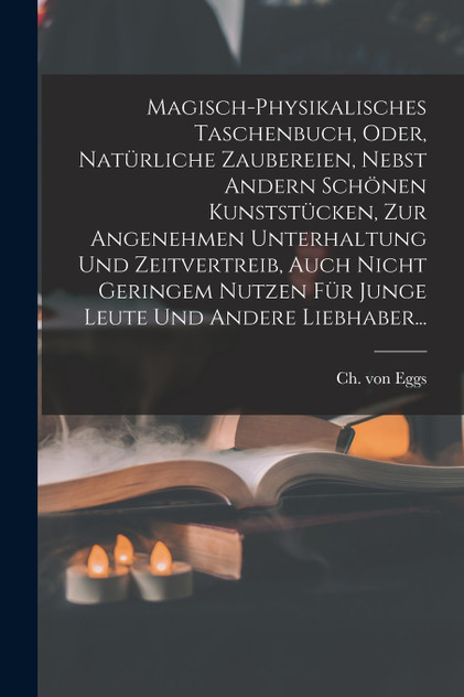 Magisch-physikalisches Taschenbuch, Oder, Natürliche Zaubereien, Nebst Andern Schönen Kunststücken, Zur Angenehmen Unterhaltung Und Zeitvertreib, Auch Nicht Geringem Nutzen Für Junge Leute Und Andere Liebhaber... Magisch-physikalisches Taschenbuch, Oder, Natürliche Zaubereien, Nebst Andern Schönen Kunststücken, Zur Angenehmen Unterhaltung Und Zeitvertreib, Auch Nicht Geringem Nutzen Für Junge Leute Und Andere Liebhaber...