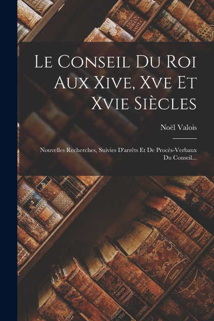 Le Conseil Du Roi Aux Xive, Xve Et Xvie Siècles Le Conseil Du Roi Aux Xive, Xve Et Xvie Siècles