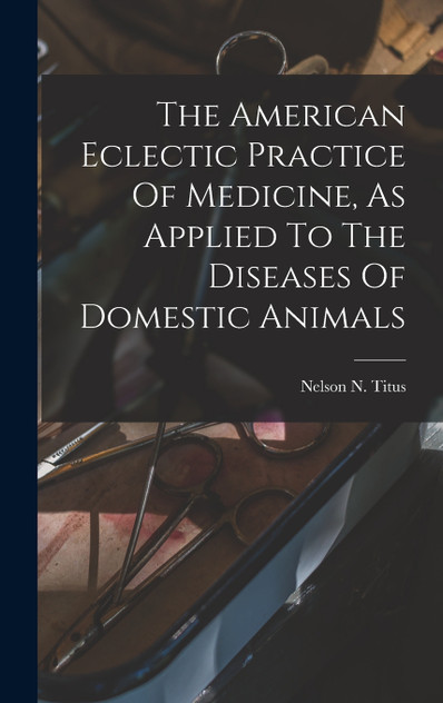 The American Eclectic Practice Of Medicine, As Applied To The Diseases Of Domestic Animals
