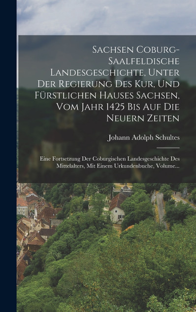 Sachsen Coburg-saalfeldische Landesgeschichte, Unter Der Regierung Des Kur, Und Fürstlichen Hauses Sachsen, Vom Jahr 1425 Bis Auf Die Neuern Zeiten Sachsen Coburg-saalfeldische Landesgeschichte, Unter Der Regierung Des Kur, Und Fürstlichen Hauses Sachsen, Vom Jahr 1425 Bis Auf Die Neuern Zeiten