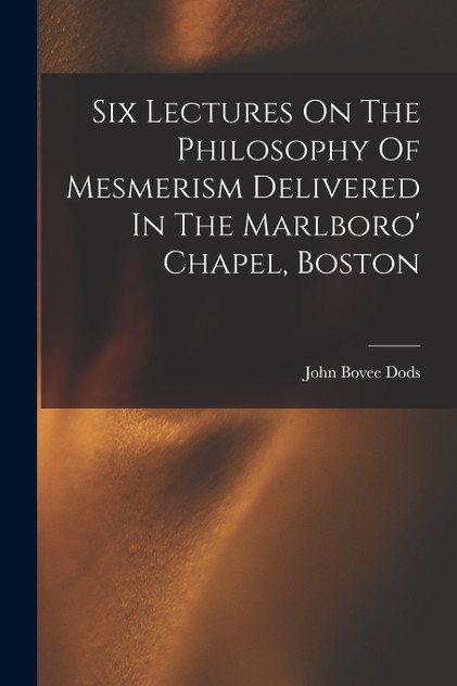 Six Lectures On The Philosophy Of Mesmerism Delivered In The Marlboro' Chapel, Boston Six Lectures On The Philosophy Of Mesmerism Delivered In The Marlboro' Chapel, Boston