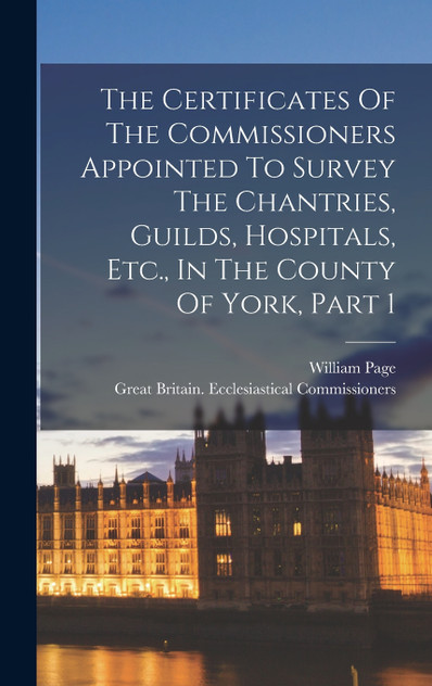 The Certificates Of The Commissioners Appointed To Survey The Chantries, Guilds, Hospitals, Etc., In The County Of York, Part 1 The Certificates Of The Commissioners Appointed To Survey The Chantries, Guilds, Hospitals, Etc., In The County Of York, Part 1