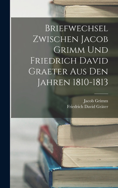 Briefwechsel Zwischen Jacob Grimm Und Friedrich David Graeter Aus Den Jahren 1810-1813 Briefwechsel Zwischen Jacob Grimm Und Friedrich David Graeter Aus Den Jahren 1810-1813