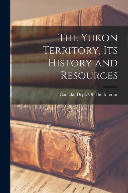 The Yukon Territory, its History and Resources The Yukon Territory, its History and Resources