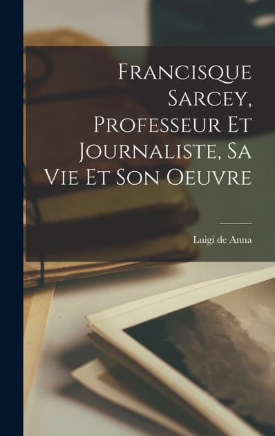 Francisque Sarcey, professeur et journaliste, sa vie et son oeuvre Francisque Sarcey, professeur et journaliste, sa vie et son oeuvre
