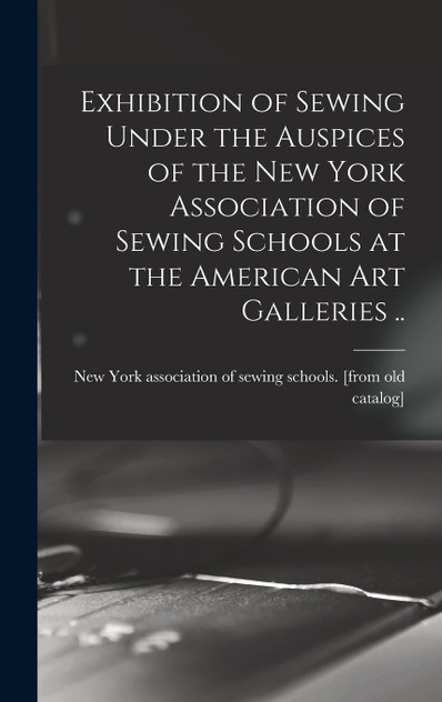 Exhibition of Sewing Under the Auspices of the New York Association of Sewing Schools at the American art Galleries .. Exhibition of Sewing Under the Auspices of the New York Association of Sewing Schools at the American art Galleries ..