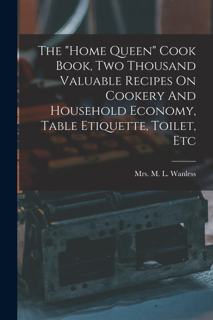 The "home Queen" Cook Book, Two Thousand Valuable Recipes On Cookery And Household Economy, Table Etiquette, Toilet, Etc The "home Queen" Cook Book, Two Thousand Valuable Recipes On Cookery And Household Economy, Table Etiquette, Toilet, Etc