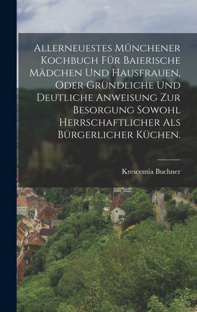Allerneuestes Münchener Kochbuch für baierische Mädchen und Hausfrauen, oder gründliche und deutliche Anweisung zur Besorgung sowohl herrschaftlicher als bürgerlicher Küchen. Allerneuestes Münchener Kochbuch für baierische Mädchen und Hausfrauen, oder gründliche und deutliche Anweisung zur Besorgung sowohl herrschaftlicher als bürgerlicher Küchen.