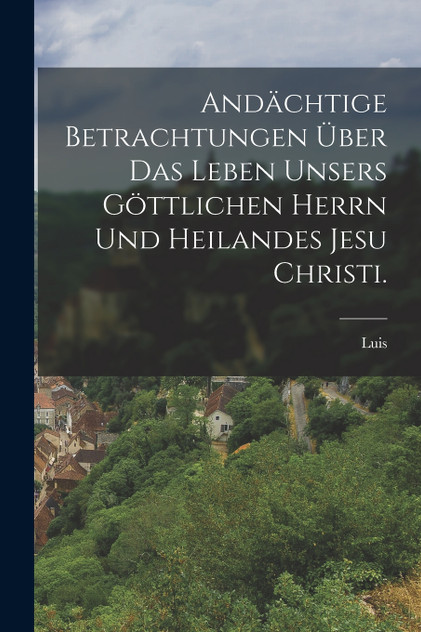 Andächtige Betrachtungen über das Leben unsers göttlichen Herrn und heilandes Jesu Christi. Andächtige Betrachtungen über das Leben unsers göttlichen Herrn und heilandes Jesu Christi.