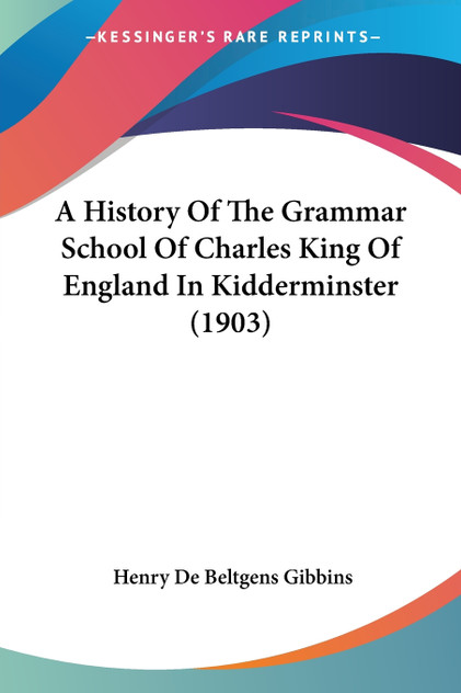 A History Of The Grammar School Of Charles King Of England In Kidderminster (1903) A History Of The Grammar School Of Charles King Of England In Kidderminster (1903)