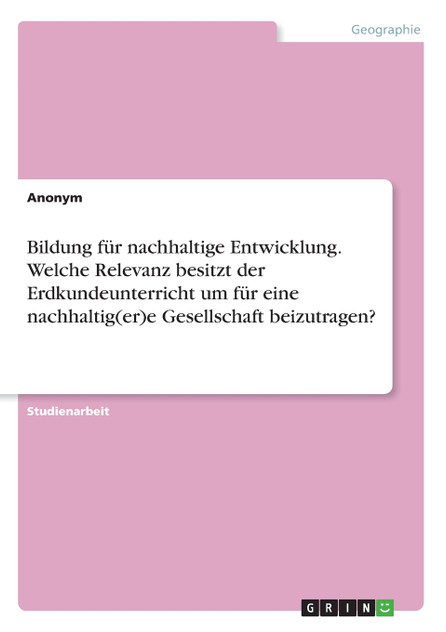 Bildung für nachhaltige Entwicklung. Welche Relevanz besitzt der Erdkundeunterricht um für eine nachhaltig(er)e Gesellschaft beizutragen? Bildung für nachhaltige Entwicklung. Welche Relevanz besitzt der Erdkundeunterricht um für eine nachhaltig(er)e Gesellschaft beizutragen?