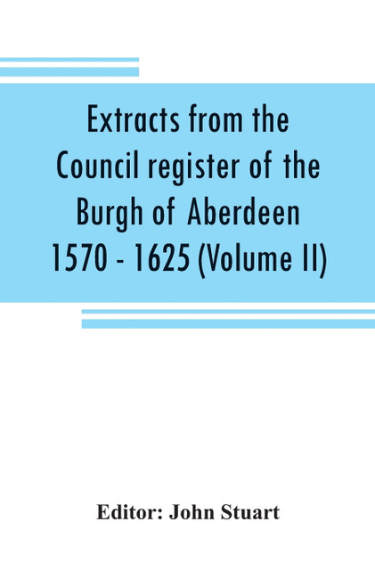 Extracts from the Council register of the Burgh of Aberdeen 1570 - 1625 (Volume II) Extracts from the Council register of the Burgh of Aberdeen 1570 - 1625 (Volume II)