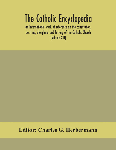 The Catholic encyclopedia; an international work of reference on the constitution, doctrine, discipline, and history of the Catholic Church (Volume XIII) The Catholic encyclopedia; an international work of reference on the constitution, doctrine, discipline, and history of the Catholic Church (Volume XIII)
