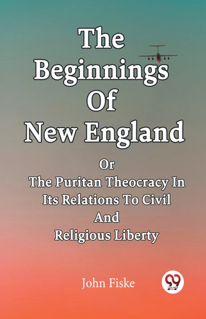The Beginnings Of New England Or The Puritan Theocracy In Its Relations To Civil And Religious Liberty The Beginnings Of New England Or The Puritan Theocracy In Its Relations To Civil And Religious Liberty