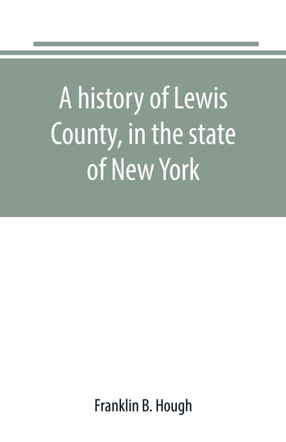 A history of Lewis County, in the state of New York A history of Lewis County, in the state of New York