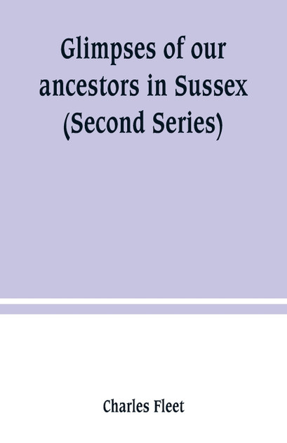 Glimpses of our ancestors in Sussex ; and gleanings in East & West Sussex (Second Series) Glimpses of our ancestors in Sussex ; and gleanings in East & West Sussex (Second Series)