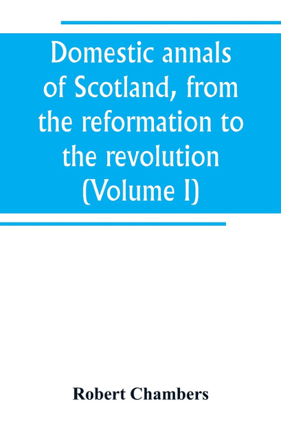 Domestic annals of Scotland, from the reformation to the revolution (Volume I) Domestic annals of Scotland, from the reformation to the revolution (Volume I)