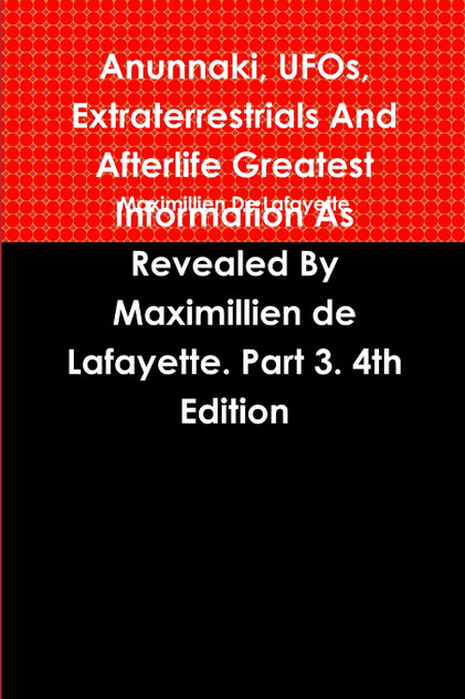 Anunnaki, UFOs, Extraterrestrials And Afterlife Greatest Information As Revealed By Maximillien de Lafayette. Part 3. 4th Edition