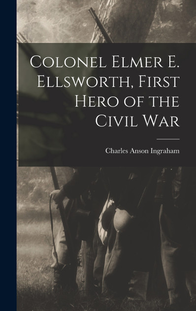 Colonel Elmer E. Ellsworth, First Hero of the Civil War Colonel Elmer E. Ellsworth, First Hero of the Civil War