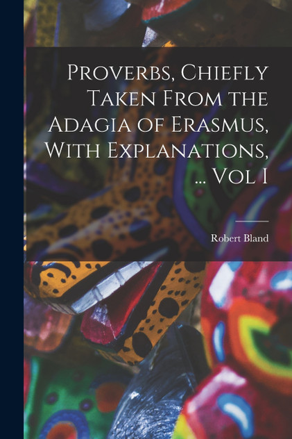 Proverbs, Chiefly Taken From the Adagia of Erasmus, With Explanations, ... Vol I Proverbs, Chiefly Taken From the Adagia of Erasmus, With Explanations, ... Vol I