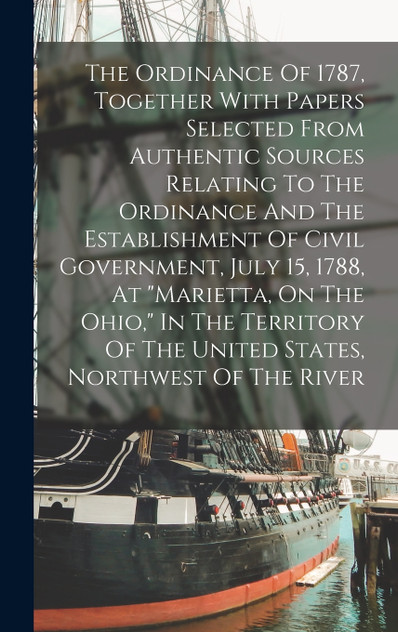 The Ordinance Of 1787, Together With Papers Selected From Authentic Sources Relating To The Ordinance And The Establishment Of Civil Government, July 15, 1788, At "marietta, On The Ohio," In The Territory Of The United States, Northwest Of The River