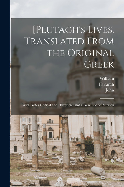 [Plutach's Lives, Translated From the Original Greek; With Notes Critical and Historical, and a New Life of Plutarch [Plutach's Lives, Translated From the Original Greek; With Notes Critical and Historical, and a New Life of Plutarch