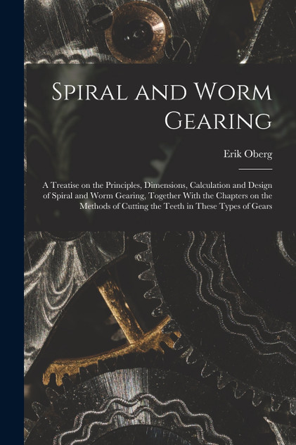 Spiral and Worm Gearing; a Treatise on the Principles, Dimensions, Calculation and Design of Spiral and Worm Gearing, Together With the Chapters on the Methods of Cutting the Teeth in These Types of Gears Spiral and Worm Gearing; a Treatise on the Principles, Dimensions, Calculation and Design of Spiral and Worm Gearing, Together With the Chapters on the Methods of Cutting the Teeth in These Types of Gears