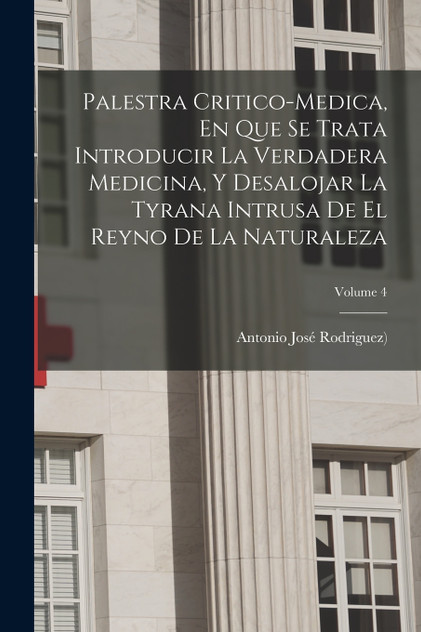 Palestra Critico-medica, En Que Se Trata Introducir La Verdadera Medicina, Y Desalojar La Tyrana Intrusa De El Reyno De La Naturaleza; Volume 4 Palestra Critico-medica, En Que Se Trata Introducir La Verdadera Medicina, Y Desalojar La Tyrana Intrusa De El Reyno De La Naturaleza; Volume 4