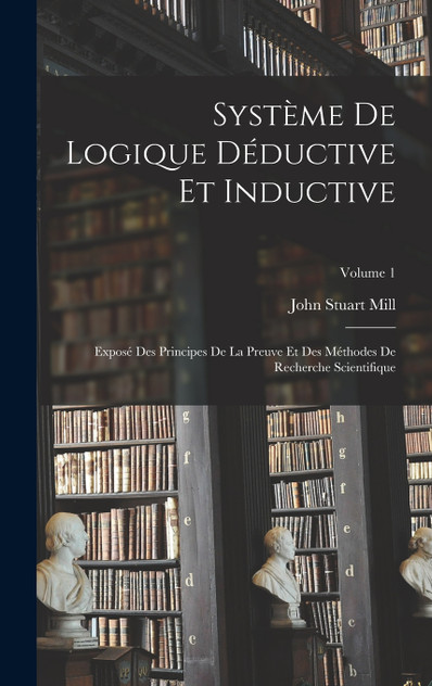 Système De Logique Déductive Et Inductive; Exposé Des Principes De La Preuve Et Des Méthodes De Recherche Scientifique; Volume 1