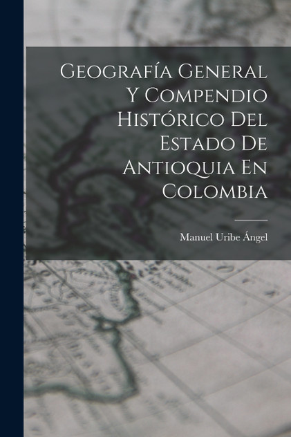 Geografía General Y Compendio Histórico Del Estado De Antioquia En Colombia Geografía General Y Compendio Histórico Del Estado De Antioquia En Colombia