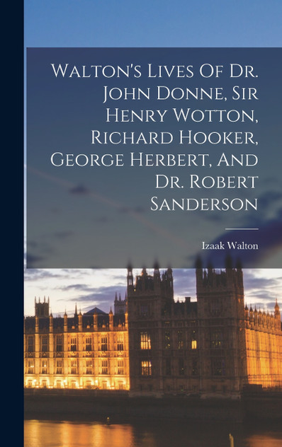 Walton's Lives Of Dr. John Donne, Sir Henry Wotton, Richard Hooker, George Herbert, And Dr. Robert Sanderson Walton's Lives Of Dr. John Donne, Sir Henry Wotton, Richard Hooker, George Herbert, And Dr. Robert Sanderson
