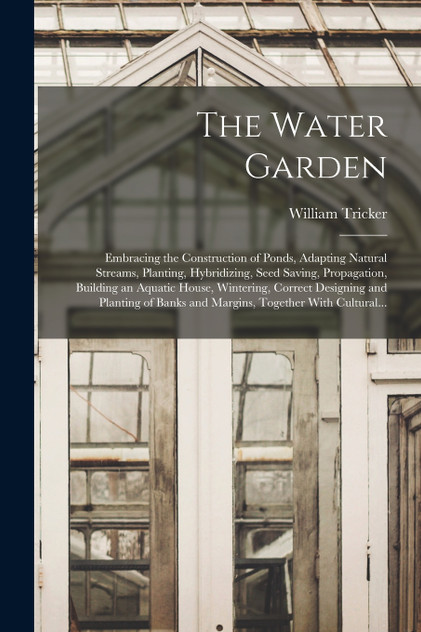 The Water Garden; Embracing the Construction of Ponds, Adapting Natural Streams, Planting, Hybridizing, Seed Saving, Propagation, Building an Aquatic House, Wintering, Correct Designing and Planting of Banks and Margins, Together With Cultural...