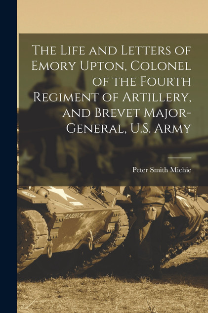 The Life and Letters of Emory Upton, Colonel of the Fourth Regiment of Artillery, and Brevet Major-General, U.S. Army The Life and Letters of Emory Upton, Colonel of the Fourth Regiment of Artillery, and Brevet Major-General, U.S. Army