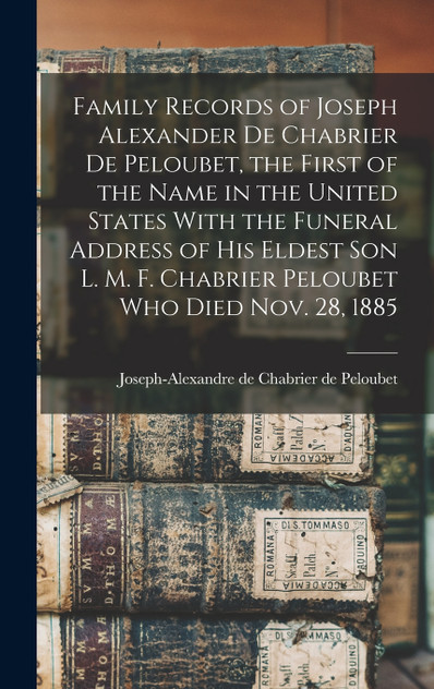 Family Records of Joseph Alexander de Chabrier de Peloubet, the First of the Name in the United States With the Funeral Address of his Eldest son L. M. F. Chabrier Peloubet who Died Nov. 28, 1885 Family Records of Joseph Alexander de Chabrier de Peloubet, the First of the Name in the United States With the Funeral Address of his Eldest son L. M. F. Chabrier Peloubet who Died Nov. 28, 1885