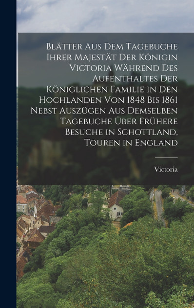 Blätter aus dem Tagebuche ihrer Majestät der Königin Victoria während des Aufenthaltes der königlichen Familie in den Hochlanden von 1848 bis 1861 nebst Auszügen aus demselben Tagebuche über frühere Besuche in Schottland, Touren in England Blätter aus dem Tagebuche ihrer Majestät der Königin Victoria während des Aufenthaltes der königlichen Familie in den Hochlanden von 1848 bis 1861 nebst Auszügen aus demselben Tagebuche über frühere Besuche in Schottland, Touren in England