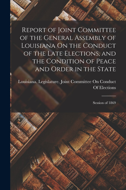 Report of Joint Committee of the General Assembly of Louisiana On the Conduct of the Late Elections, and the Condition of Peace and Order in the State