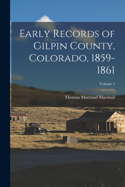 Early Records of Gilpin County, Colorado, 1859-1861; Volume 1 Early Records of Gilpin County, Colorado, 1859-1861; Volume 1