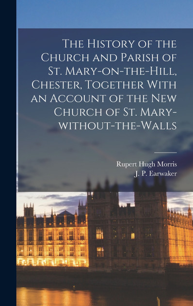 The History of the Church and Parish of St. Mary-on-the-Hill, Chester, Together With an Account of the new Church of St. Mary-without-the-Walls The History of the Church and Parish of St. Mary-on-the-Hill, Chester, Together With an Account of the new Church of St. Mary-without-the-Walls