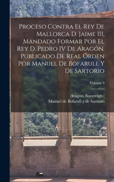 Proceso contra el rey de Mallorca d. Jaime III, mandado formar por el rey d. Pedro IV de Aragón. Publicado de real órden por Manuel de Bofarull y de Sartorio; Volume 3 Proceso contra el rey de Mallorca d. Jaime III, mandado formar por el rey d. Pedro IV de Aragón. Publicado de real órden por Manuel de Bofarull y de Sartorio; Volume 3